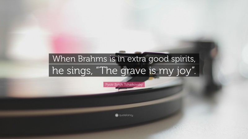 Pyotr Ilyich Tchaikovsky Quote: “When Brahms is in extra good spirits, he sings, “The grave is my joy”.”