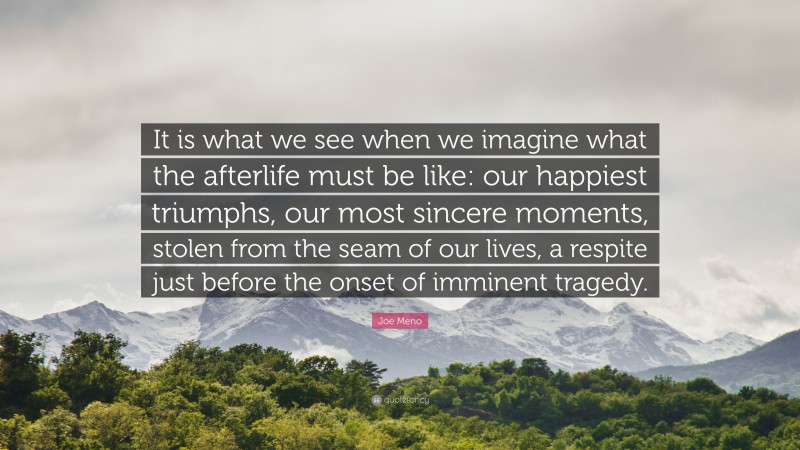 Joe Meno Quote: “It is what we see when we imagine what the afterlife must be like: our happiest triumphs, our most sincere moments, stolen from the seam of our lives, a respite just before the onset of imminent tragedy.”