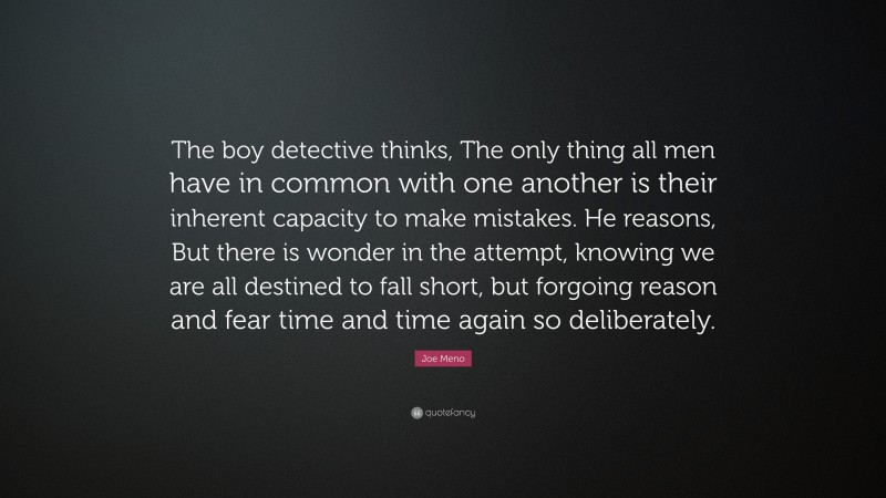 Joe Meno Quote: “The boy detective thinks, The only thing all men have in common with one another is their inherent capacity to make mistakes. He reasons, But there is wonder in the attempt, knowing we are all destined to fall short, but forgoing reason and fear time and time again so deliberately.”