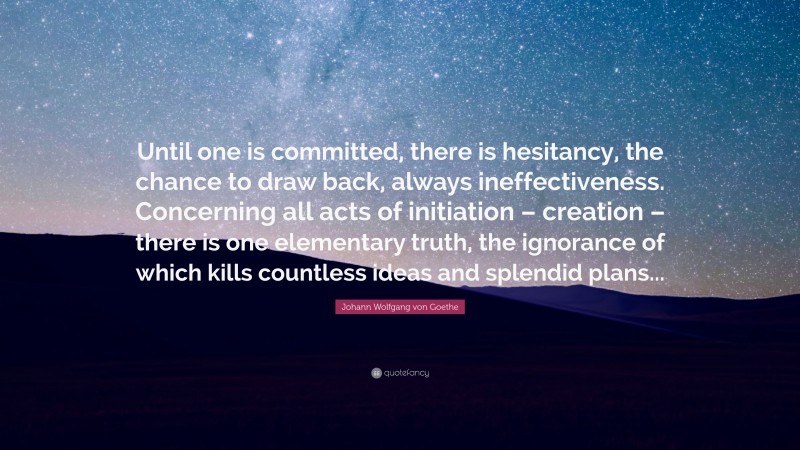 Johann Wolfgang von Goethe Quote: “Until one is committed, there is hesitancy, the chance to draw back, always ineffectiveness. Concerning all acts of initiation – creation – there is one elementary truth, the ignorance of which kills countless ideas and splendid plans...”