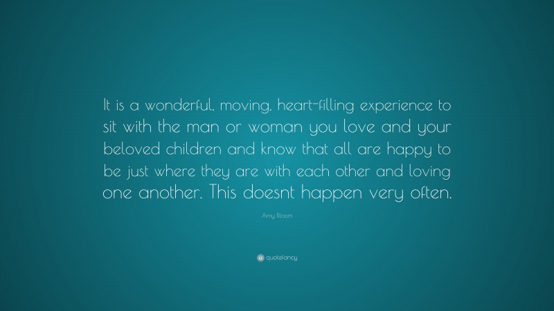 Amy Bloom Quote: “It is a wonderful, moving, heart-filling experience to sit with the man or woman you love and your beloved children and know that all are happy to be just where they are with each other and loving one another. This doesnt happen very often.”
