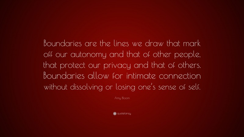 Amy Bloom Quote: “Boundaries are the lines we draw that mark off our autonomy and that of other people, that protect our privacy and that of others. Boundaries allow for intimate connection without dissolving or losing one’s sense of self.”