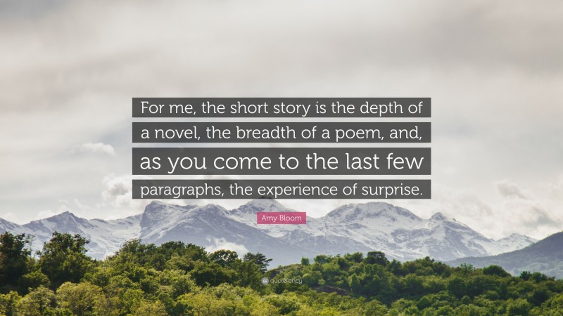Amy Bloom Quote: “For me, the short story is the depth of a novel, the breadth of a poem, and, as you come to the last few paragraphs, the experience of surprise.”