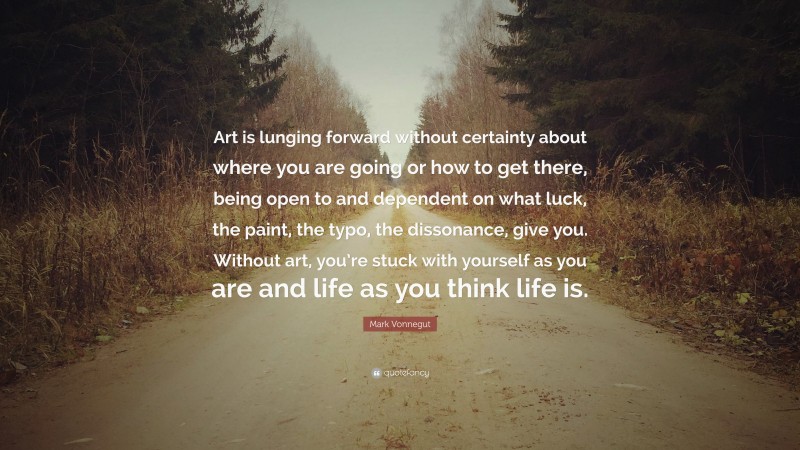 Mark Vonnegut Quote: “Art is lunging forward without certainty about where you are going or how to get there, being open to and dependent on what luck, the paint, the typo, the dissonance, give you. Without art, you’re stuck with yourself as you are and life as you think life is.”