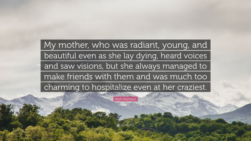 Mark Vonnegut Quote: “My mother, who was radiant, young, and beautiful even as she lay dying, heard voices and saw visions, but she always managed to make friends with them and was much too charming to hospitalize even at her craziest.”