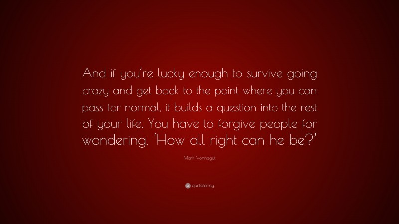 Mark Vonnegut Quote: “And if you’re lucky enough to survive going crazy and get back to the point where you can pass for normal, it builds a question into the rest of your life. You have to forgive people for wondering, ‘How all right can he be?’”