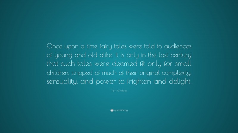 Terri Windling Quote: “Once upon a time fairy tales were told to audiences of young and old alike. It is only in the last century that such tales were deemed fit only for small children, stripped of much of their original complexity, sensuality, and power to frighten and delight.”