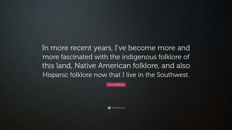 Terri Windling Quote: “In more recent years, I’ve become more and more fascinated with the indigenous folklore of this land, Native American folklore, and also Hispanic folklore now that I live in the Southwest.”