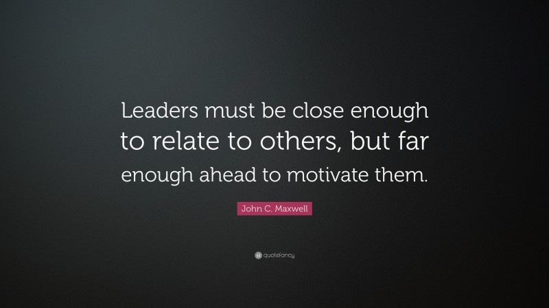 John C. Maxwell Quote: “Leaders must be close enough to relate to others, but far enough ahead to motivate them.”