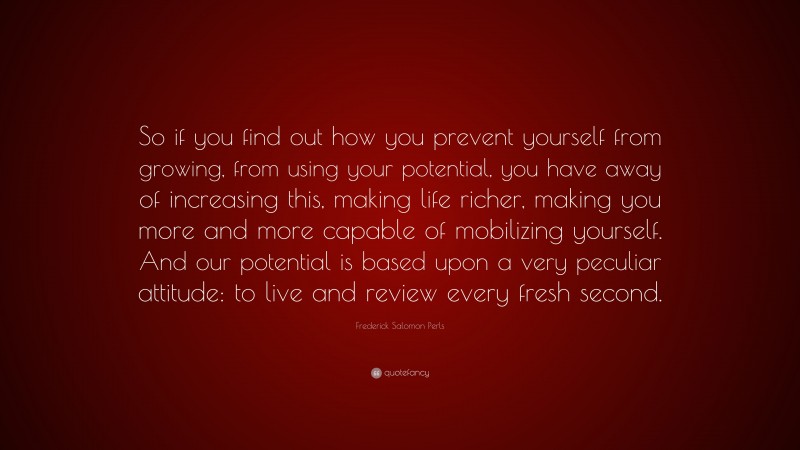 Frederick Salomon Perls Quote: “So if you find out how you prevent yourself from growing, from using your potential, you have away of increasing this, making life richer, making you more and more capable of mobilizing yourself. And our potential is based upon a very peculiar attitude: to live and review every fresh second.”