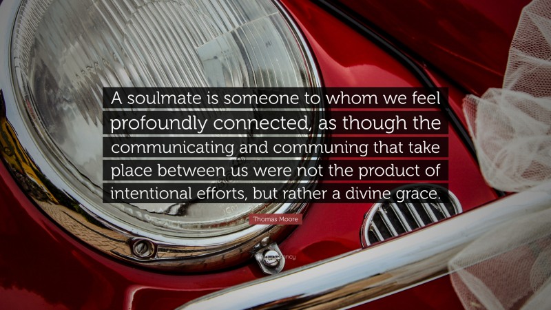 Thomas Moore Quote: “A soulmate is someone to whom we feel profoundly connected, as though the communicating and communing that take place between us were not the product of intentional efforts, but rather a divine grace.”