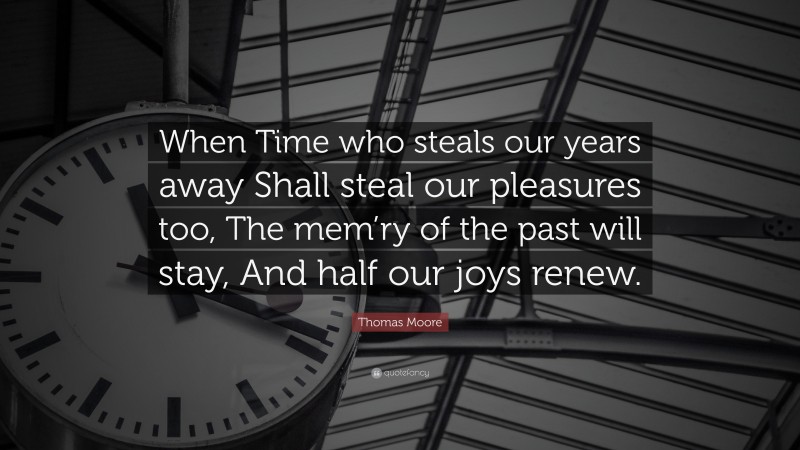 Thomas Moore Quote: “When Time who steals our years away Shall steal our pleasures too, The mem’ry of the past will stay, And half our joys renew.”