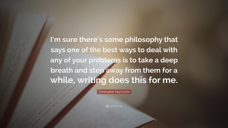 Christopher Paul Curtis Quote: “I’m sure there’s some philosophy that says one of the best ways to deal with any of your problems is to take a deep breath and step away from them for a while, writing does this for me.”