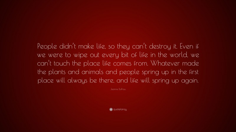 Jeanne DuPrau Quote: “People didn’t make life, so they can’t destroy it. Even if we were to wipe out every bit of life in the world, we can’t touch the place life comes from. Whatever made the plants and animals and people spring up in the first place will always be there, and life will spring up again.”