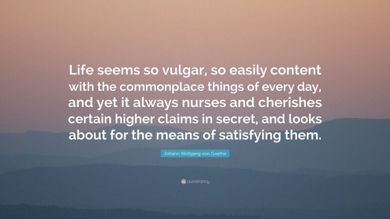 Johann Wolfgang von Goethe Quote: “Life seems so vulgar, so easily content with the commonplace things of every day, and yet it always nurses and cherishes certain higher claims in secret, and looks about for the means of satisfying them.”