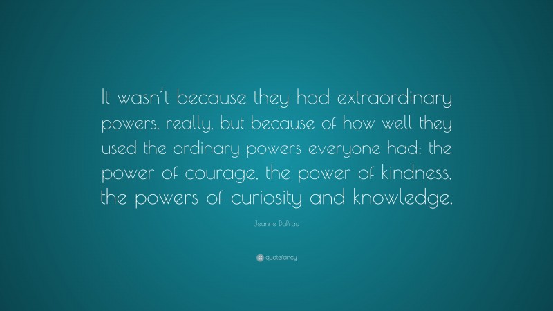 Jeanne DuPrau Quote: “It wasn’t because they had extraordinary powers, really, but because of how well they used the ordinary powers everyone had: the power of courage, the power of kindness, the powers of curiosity and knowledge.”