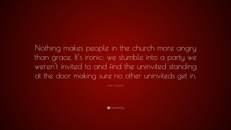 Mike Yaconelli Quote: “Nothing makes people in the church more angry than grace. It’s ironic: we stumble into a party we weren’t invited to and find the uninvited standing at the door making sure no other uninviteds get in.”