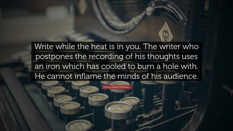 Henry David Thoreau Quote: “Write while the heat is in you. The writer who postpones the recording of his thoughts uses an iron which has cooled to burn a hole with. He cannot inflame the minds of his audience.”