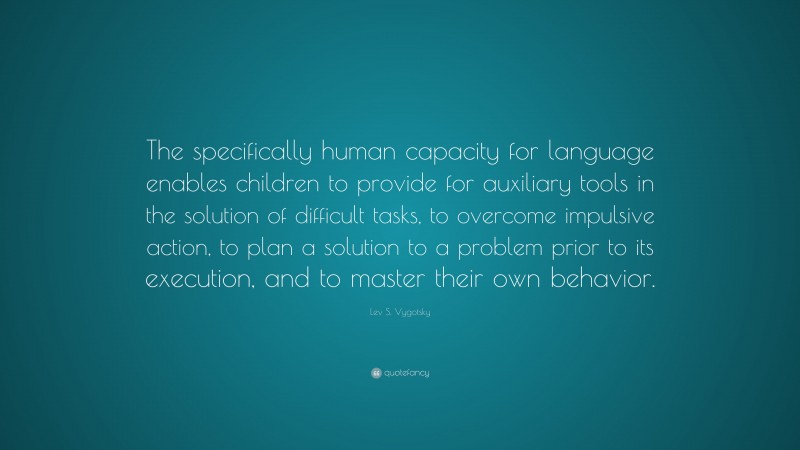 Lev S. Vygotsky Quote: “The specifically human capacity for language enables children to provide for auxiliary tools in the solution of difficult tasks, to overcome impulsive action, to plan a solution to a problem prior to its execution, and to master their own behavior.”