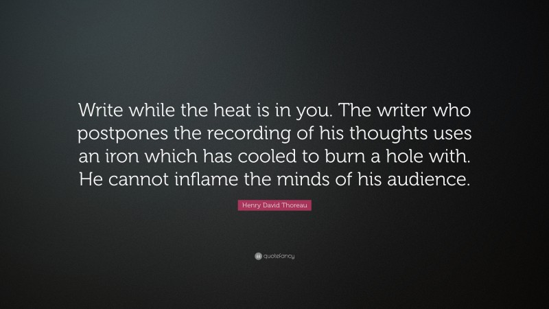 Henry David Thoreau Quote: “Write while the heat is in you. The writer who postpones the recording of his thoughts uses an iron which has cooled to burn a hole with. He cannot inflame the minds of his audience.”