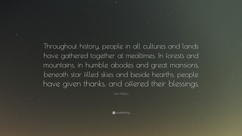 John Robbins Quote: “Throughout history, people in all cultures and lands have gathered together at mealtimes. In forests and mountains, in humble abodes and great mansions, beneath star filled skies and beside hearths, people have given thanks, and offered their blessings.”