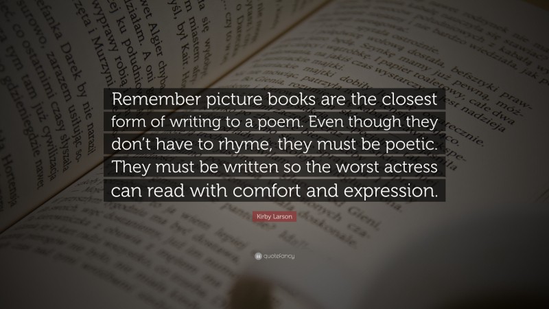 Kirby Larson Quote: “Remember picture books are the closest form of writing to a poem. Even though they don’t have to rhyme, they must be poetic. They must be written so the worst actress can read with comfort and expression.”