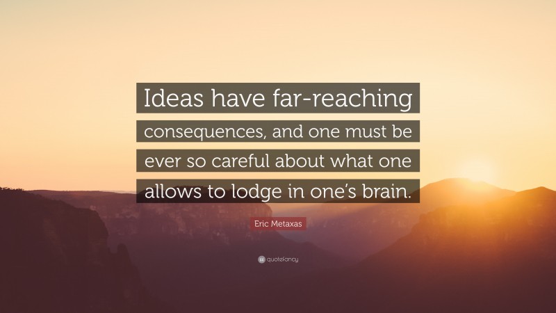 Eric Metaxas Quote: “Ideas have far-reaching consequences, and one must be ever so careful about what one allows to lodge in one’s brain.”