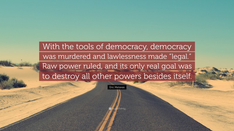 Eric Metaxas Quote: “With the tools of democracy, democracy was murdered and lawlessness made “legal.” Raw power ruled, and its only real goal was to destroy all other powers besides itself.”