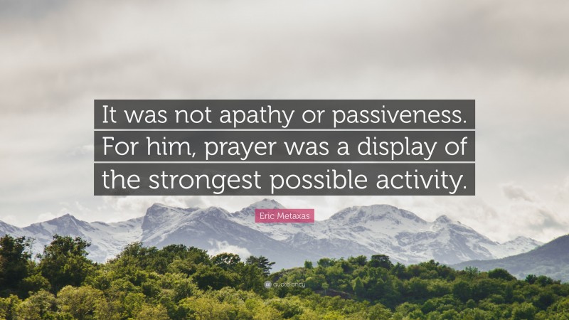 Eric Metaxas Quote: “It was not apathy or passiveness. For him, prayer was a display of the strongest possible activity.”