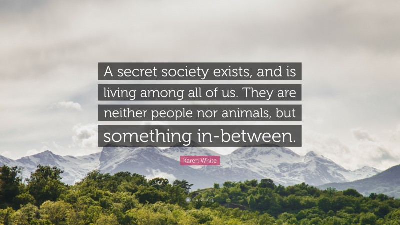 Karen White Quote: “A secret society exists, and is living among all of us. They are neither people nor animals, but something in-between.”