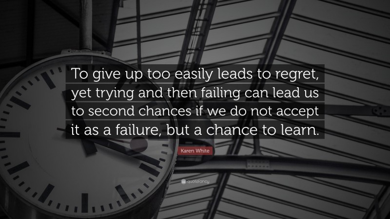 Karen White Quote: “To give up too easily leads to regret, yet trying and then failing can lead us to second chances if we do not accept it as a failure, but a chance to learn.”