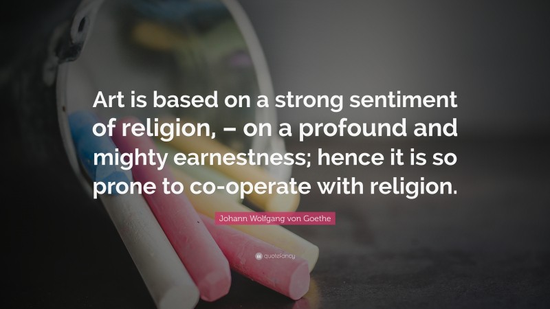 Johann Wolfgang von Goethe Quote: “Art is based on a strong sentiment of religion, – on a profound and mighty earnestness; hence it is so prone to co-operate with religion.”