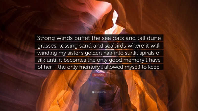 Karen White Quote: “Strong winds buffet the sea oats and tall dune grasses, tossing sand and seabirds where it will, winding my sister’s golden hair into sunlit spirals of silk until it becomes the only good memory I have of her – the only memory I allowed myself to keep.”