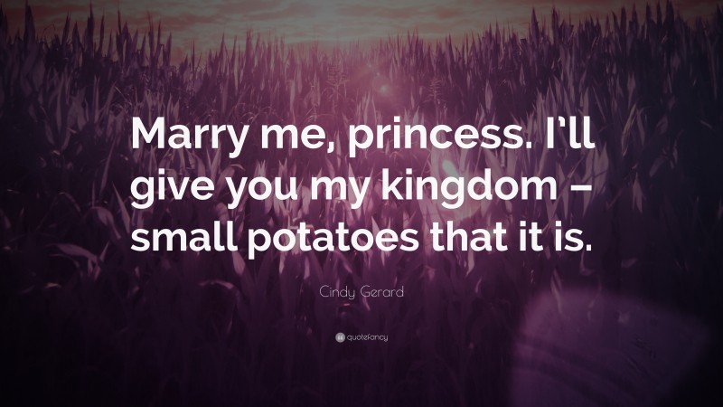 Cindy Gerard Quote: “Marry me, princess. I’ll give you my kingdom – small potatoes that it is.”