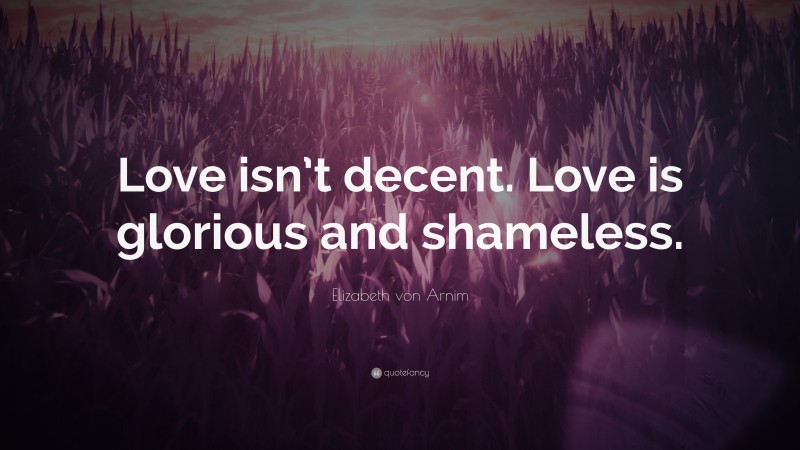 Elizabeth von Arnim Quote: “Love isn’t decent. Love is glorious and shameless.”