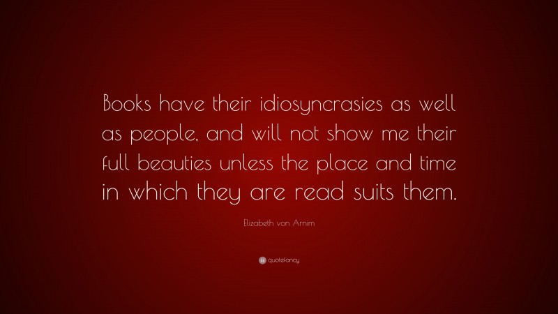 Elizabeth von Arnim Quote: “Books have their idiosyncrasies as well as people, and will not show me their full beauties unless the place and time in which they are read suits them.”