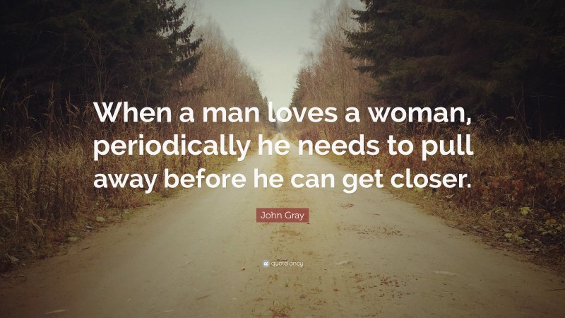 John Gray Quote: “When a man loves a woman, periodically he needs to pull away before he can get closer.”