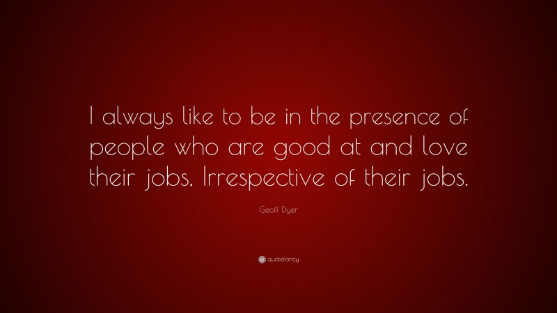 Geoff Dyer Quote: “I always like to be in the presence of people who are good at and love their jobs, Irrespective of their jobs.”
