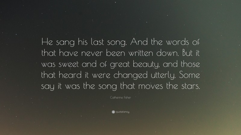Catherine Fisher Quote: “He sang his last song. And the words of that have never been written down. But it was sweet and of great beauty, and those that heard it were changed utterly. Some say it was the song that moves the stars.”