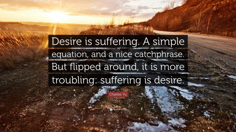 Charles Yu Quote: “Desire is suffering. A simple equation, and a nice catchphrase. But flipped around, it is more troubling: suffering is desire.”