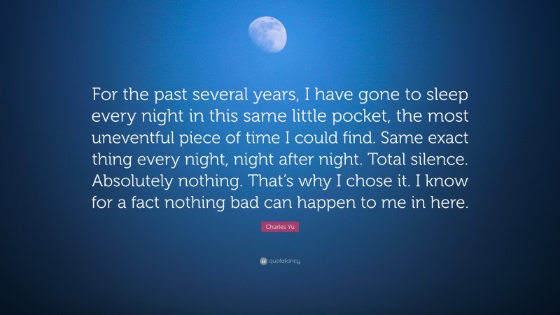 Charles Yu Quote: “For the past several years, I have gone to sleep every night in this same little pocket, the most uneventful piece of time I could find. Same exact thing every night, night after night. Total silence. Absolutely nothing. That’s why I chose it. I know for a fact nothing bad can happen to me in here.”