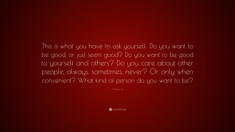 Charles Yu Quote: “This is what you have to ask yourself: Do you want to be good, or just seem good? Do you want to be good to yourself and others? Do you care about other people, always, sometimes, never? Or only when convenient? What kind of person do you want to be?”