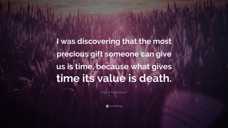 Ingrid Betancourt Quote: “I was discovering that the most precious gift someone can give us is time, because what gives time its value is death.”