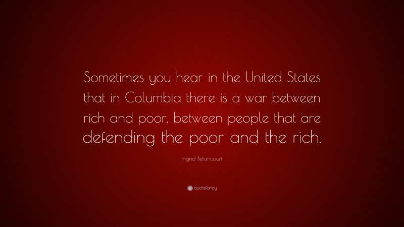 Ingrid Betancourt Quote: “Sometimes you hear in the United States that in Columbia there is a war between rich and poor, between people that are defending the poor and the rich.”