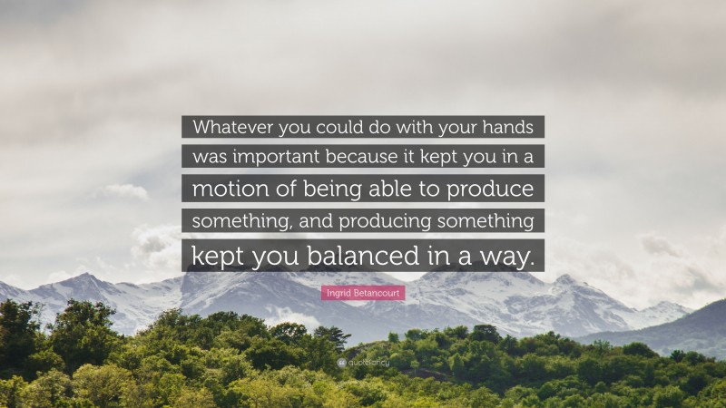 Ingrid Betancourt Quote: “Whatever you could do with your hands was important because it kept you in a motion of being able to produce something, and producing something kept you balanced in a way.”