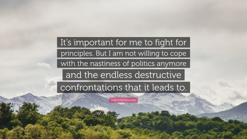 Ingrid Betancourt Quote: “It’s important for me to fight for principles. But I am not willing to cope with the nastiness of politics anymore and the endless destructive confrontations that it leads to.”