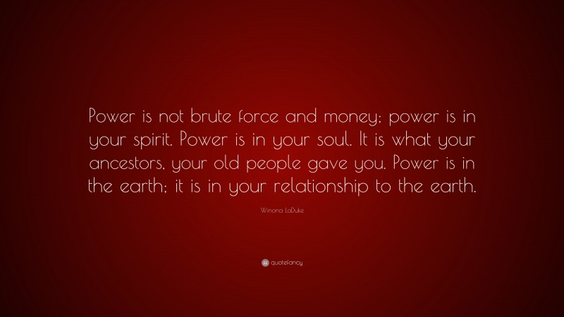 Winona LaDuke Quote: “Power is not brute force and money; power is in your spirit. Power is in your soul. It is what your ancestors, your old people gave you. Power is in the earth; it is in your relationship to the earth.”