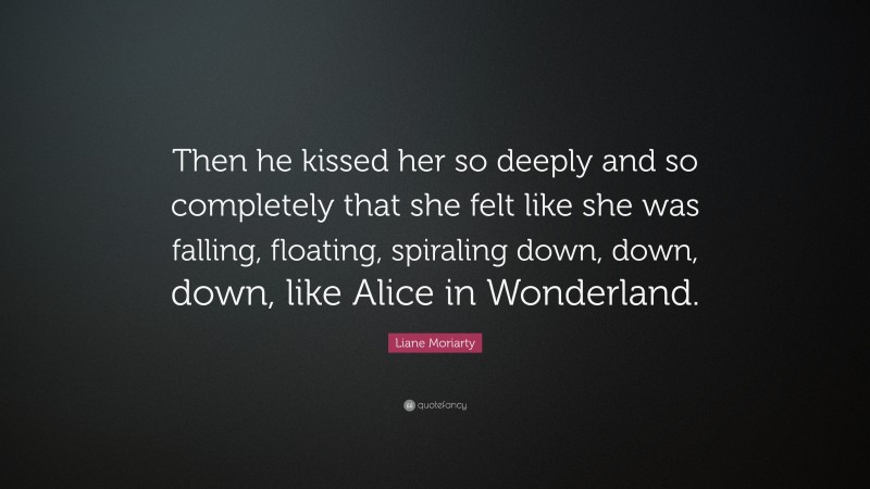Liane Moriarty Quote: “Then he kissed her so deeply and so completely that she felt like she was falling, floating, spiraling down, down, down, like Alice in Wonderland.”