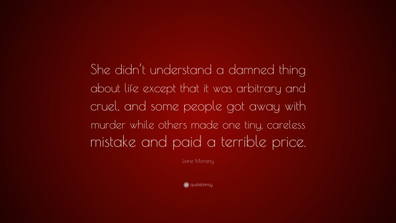 Liane Moriarty Quote: “She didn’t understand a damned thing about life except that it was arbitrary and cruel, and some people got away with murder while others made one tiny, careless mistake and paid a terrible price.”