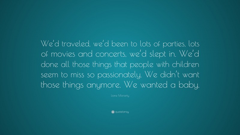Liane Moriarty Quote: “We’d traveled, we’d been to lots of parties, lots of movies and concerts, we’d slept in. We’d done all those things that people with children seem to miss so passionately. We didn’t want those things anymore. We wanted a baby.”